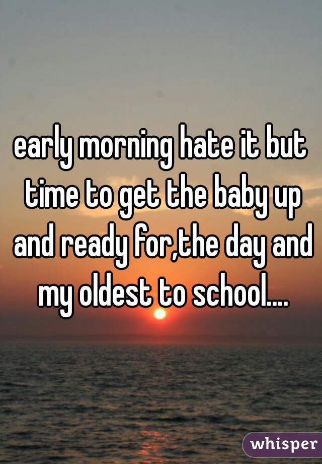 early morning hate it but time to get the baby up and ready for,the day and my oldest to school....