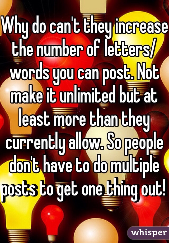 Why do can't they increase the number of letters/words you can post. Not make it unlimited but at least more than they currently allow. So people don't have to do multiple posts to get one thing out! 