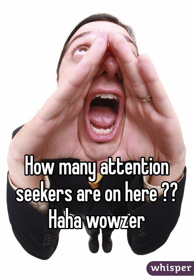 How many attention seekers are on here ?? Haha wowzer