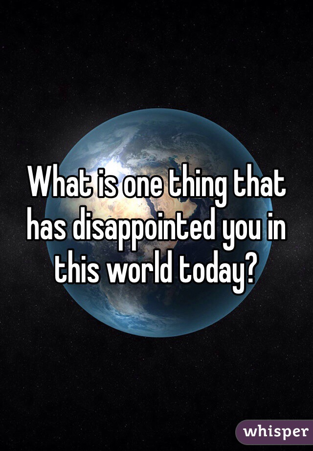 What is one thing that has disappointed you in this world today? 