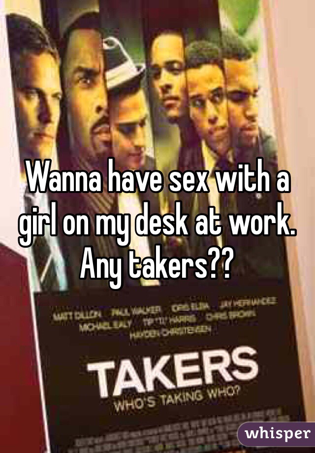 Wanna have sex with a girl on my desk at work. Any takers??
