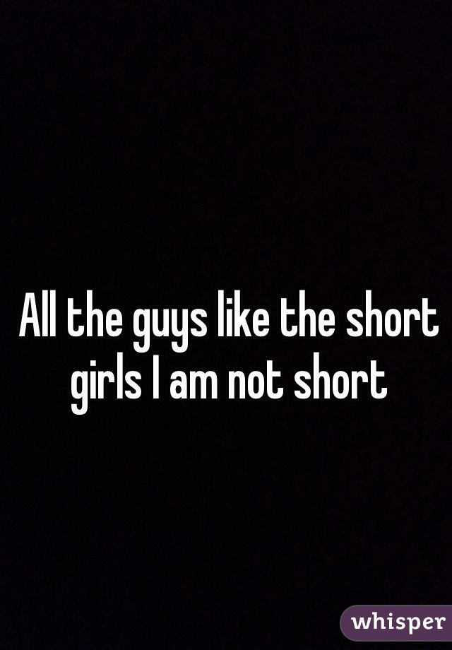All the guys like the short girls I am not short