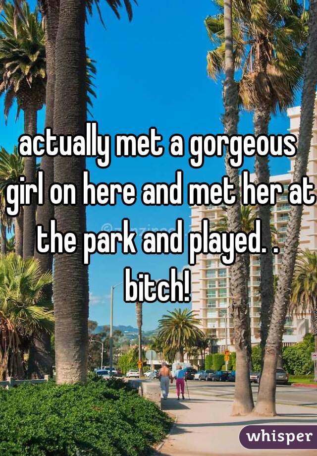 actually met a gorgeous girl on here and met her at the park and played. . 
bitch!