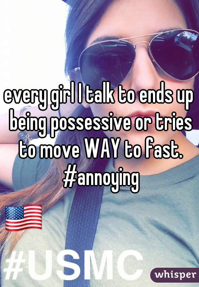every girl I talk to ends up being possessive or tries to move WAY to fast. #annoying