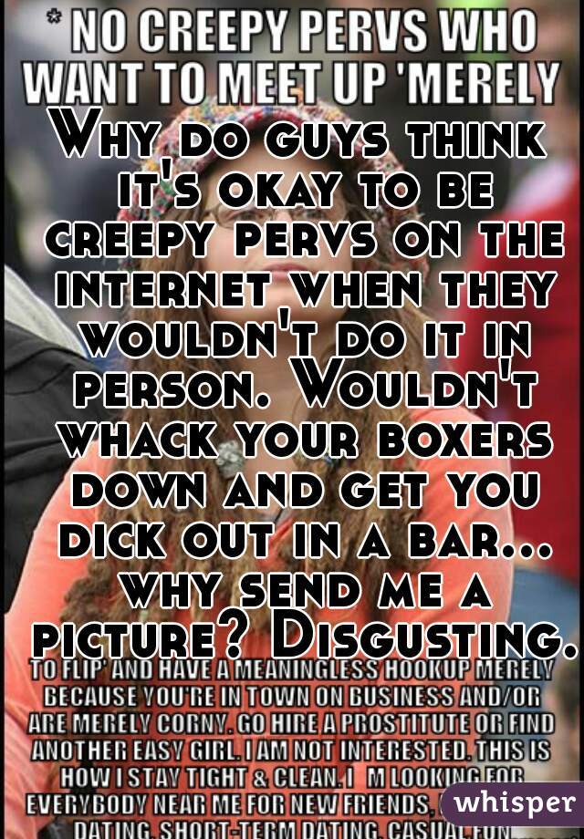 Why do guys think it's okay to be creepy pervs on the internet when they wouldn't do it in person. Wouldn't whack your boxers down and get you dick out in a bar... why send me a picture? Disgusting.