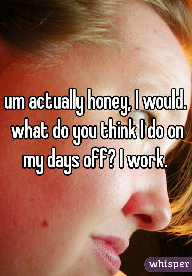 um actually honey, I would. what do you think I do on my days off? I work. 