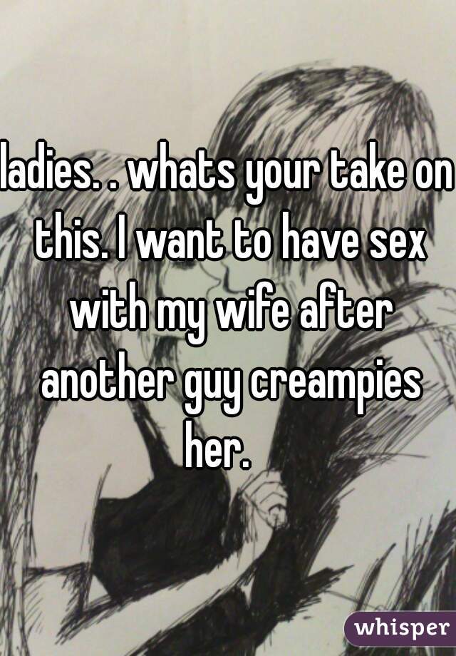 ladies. . whats your take on this. I want to have sex with my wife after another guy creampies her.   