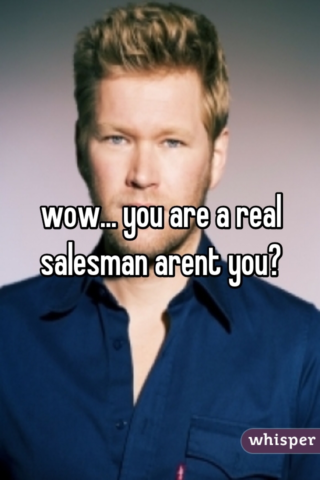 wow... you are a real salesman arent you?