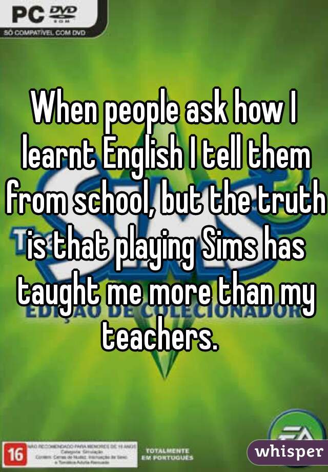 When people ask how I learnt English I tell them from school, but the truth is that playing Sims has taught me more than my teachers.  