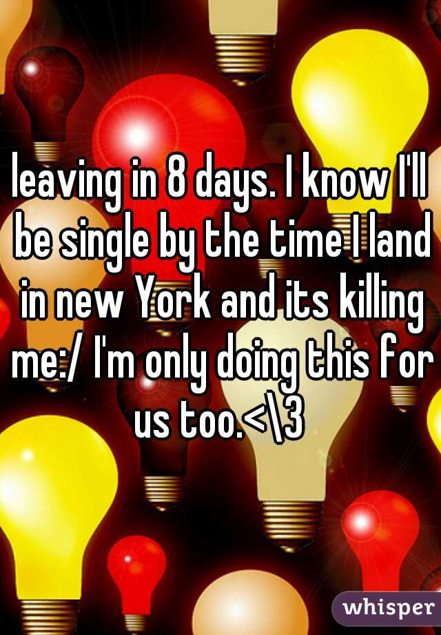 leaving in 8 days. I know I'll be single by the time I land in new York and its killing me:/ I'm only doing this for us too.<\3 