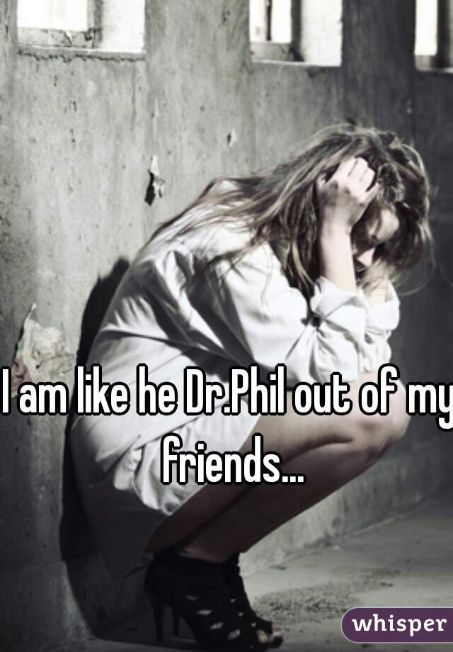 I am like he Dr.Phil out of my friends...