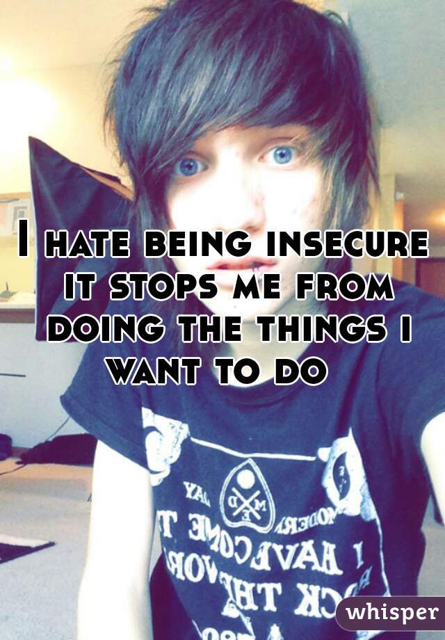 I hate being insecure it stops me from doing the things i want to do  