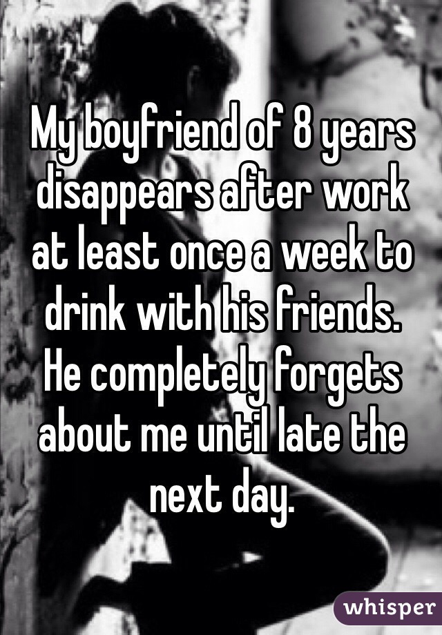 My boyfriend of 8 years disappears after work 
at least once a week to 
drink with his friends. 
He completely forgets about me until late the next day. 