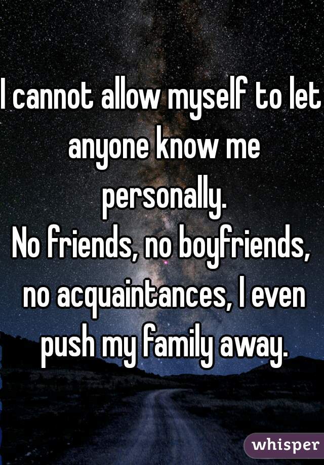 I cannot allow myself to let anyone know me personally.
No friends, no boyfriends, no acquaintances, I even push my family away.