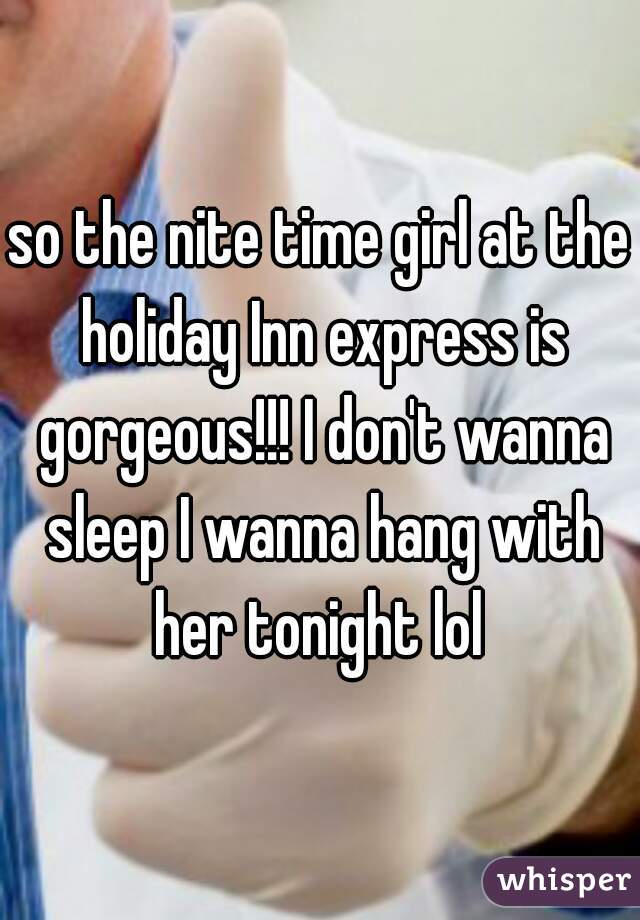 so the nite time girl at the holiday Inn express is gorgeous!!! I don't wanna sleep I wanna hang with her tonight lol 