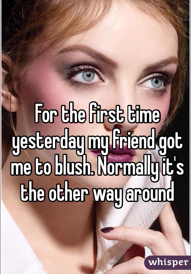 For the first time yesterday my friend got me to blush. Normally it's the other way around