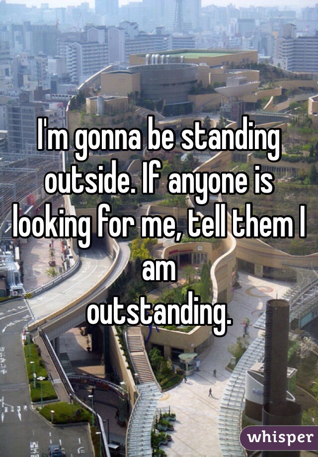 I'm gonna be standing outside. If anyone is looking for me, tell them I am
outstanding. 