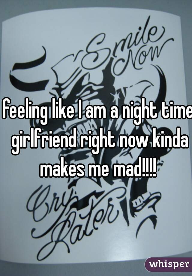 feeling like I am a night time girlfriend right now kinda makes me mad!!!! 