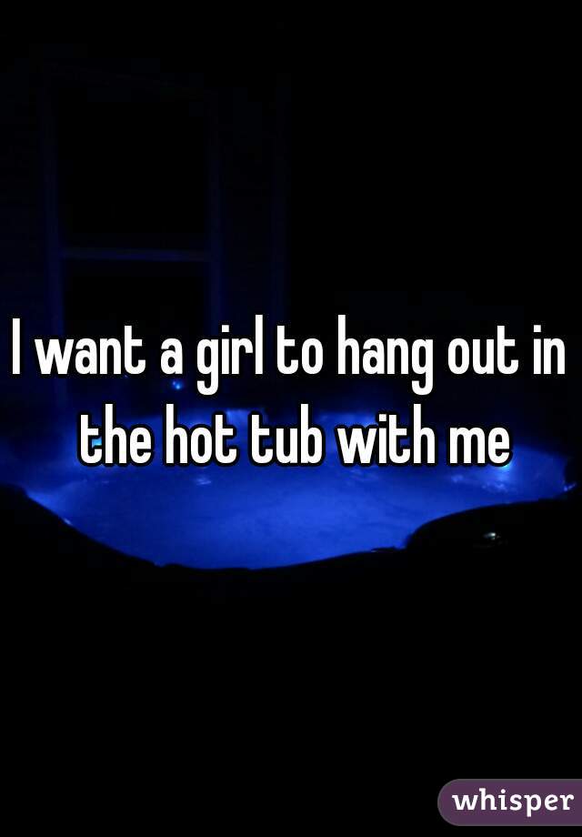 I want a girl to hang out in the hot tub with me
