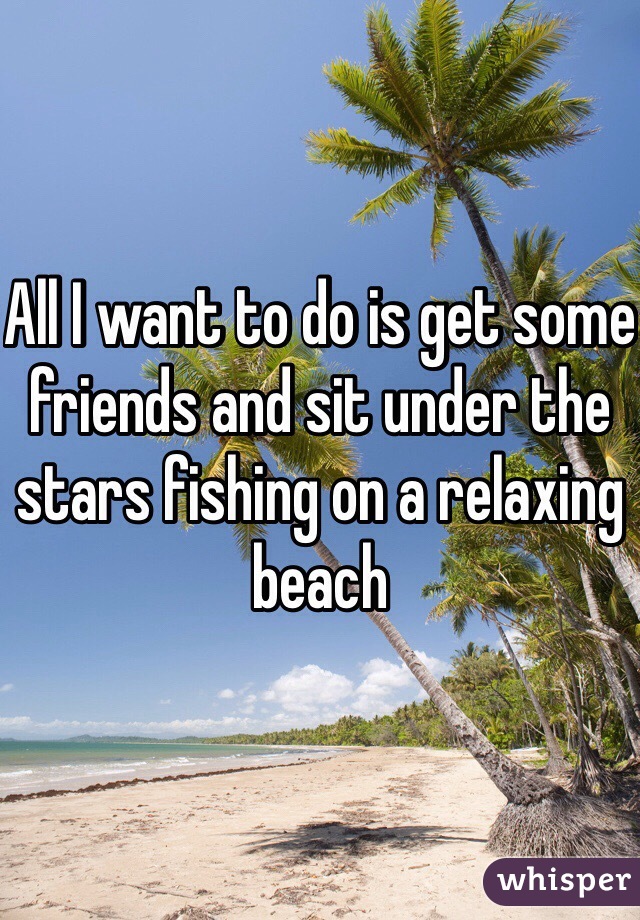 All I want to do is get some friends and sit under the stars fishing on a relaxing beach