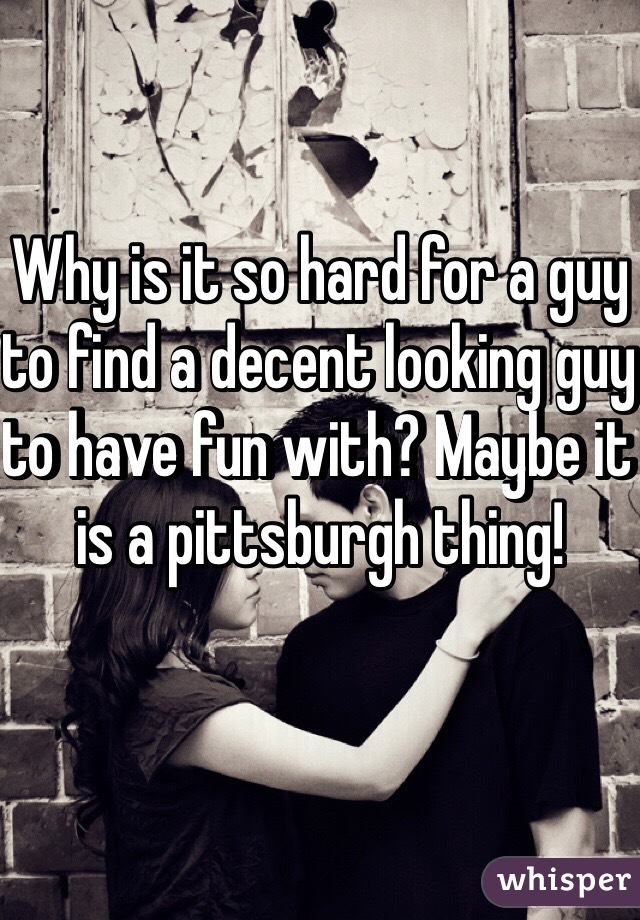 Why is it so hard for a guy to find a decent looking guy to have fun with? Maybe it is a pittsburgh thing!