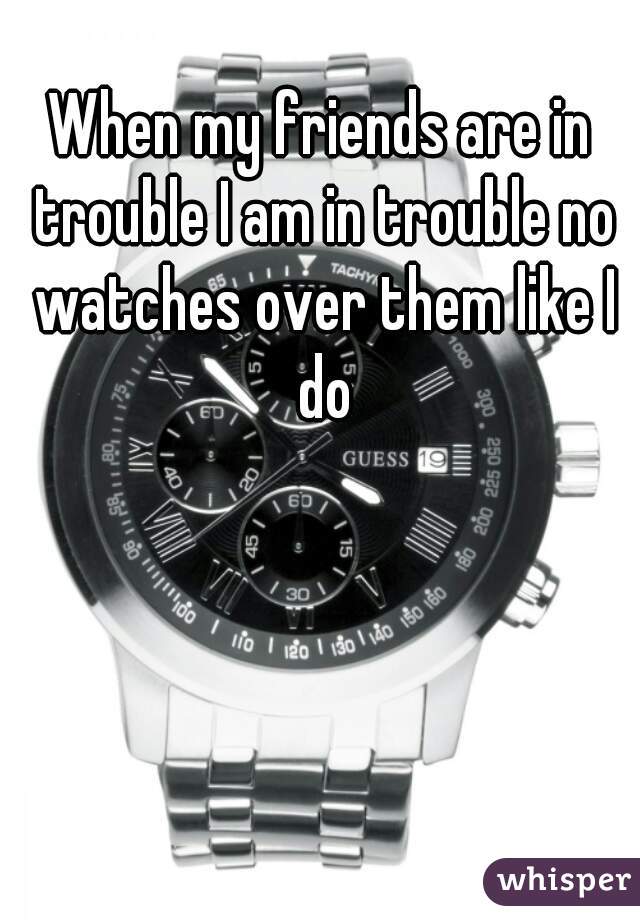 When my friends are in trouble I am in trouble no watches over them like I do