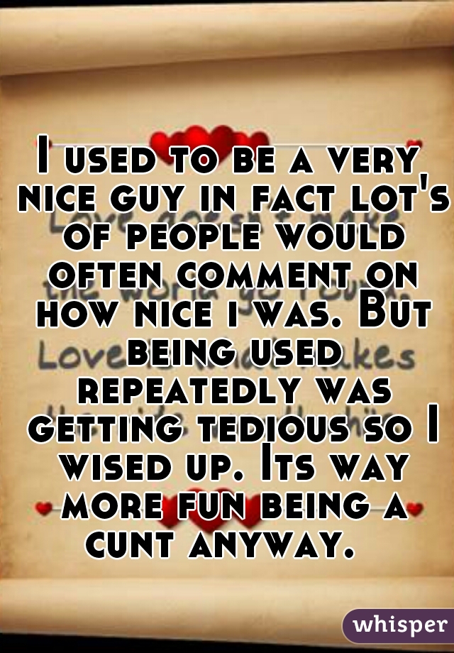 I used to be a very nice guy in fact lot's of people would often comment on how nice i was. But being used repeatedly was getting tedious so I wised up. Its way more fun being a cunt anyway.  