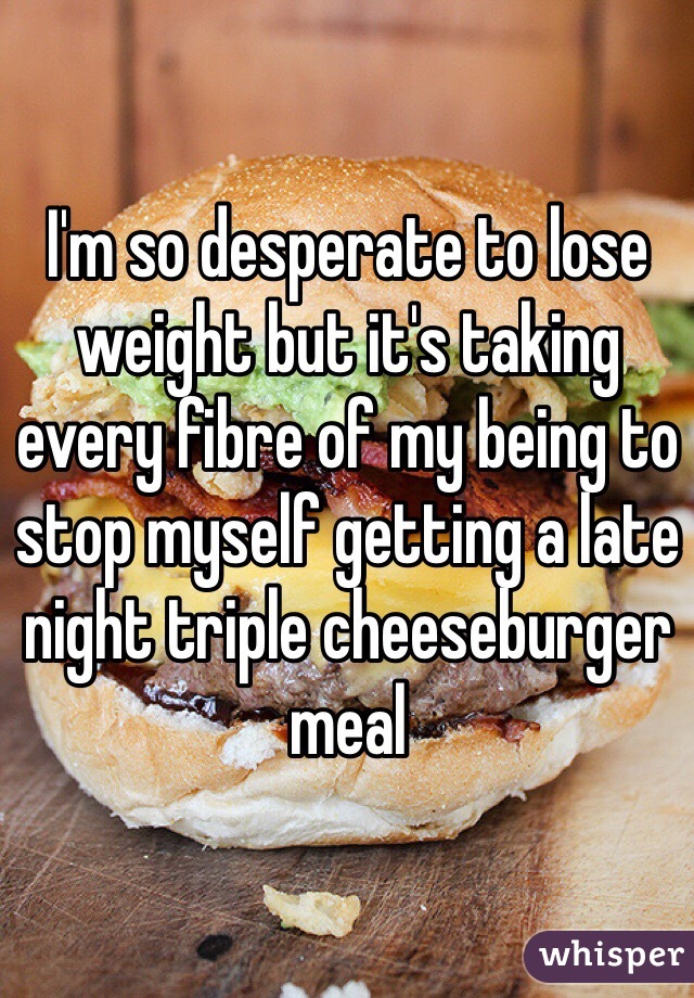 I'm so desperate to lose weight but it's taking every fibre of my being to stop myself getting a late night triple cheeseburger meal