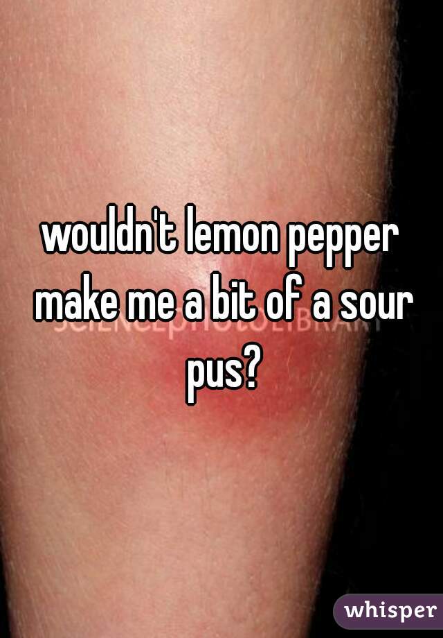 wouldn't lemon pepper make me a bit of a sour pus?