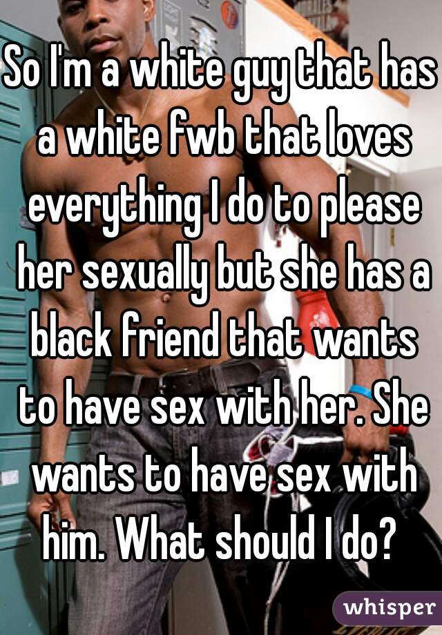 So I'm a white guy that has a white fwb that loves everything I do to please her sexually but she has a black friend that wants to have sex with her. She wants to have sex with him. What should I do? 