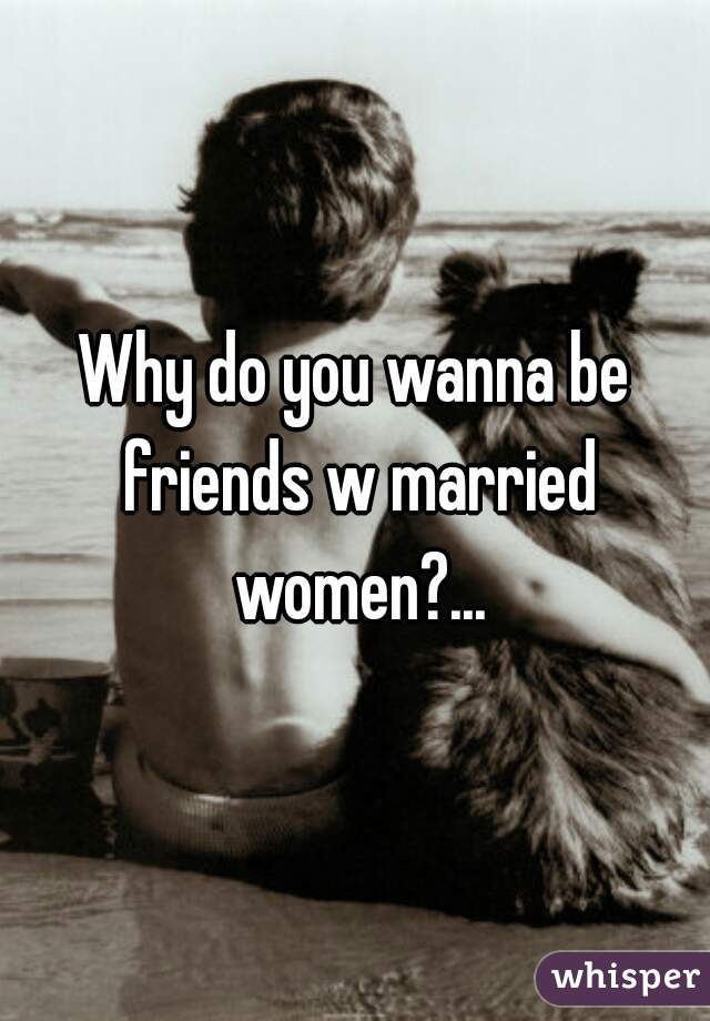 Why do you wanna be friends w married women?...



