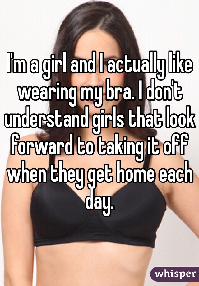 I'm a girl and I actually like wearing my bra. I don't understand girls that look forward to taking it off when they get home each day.