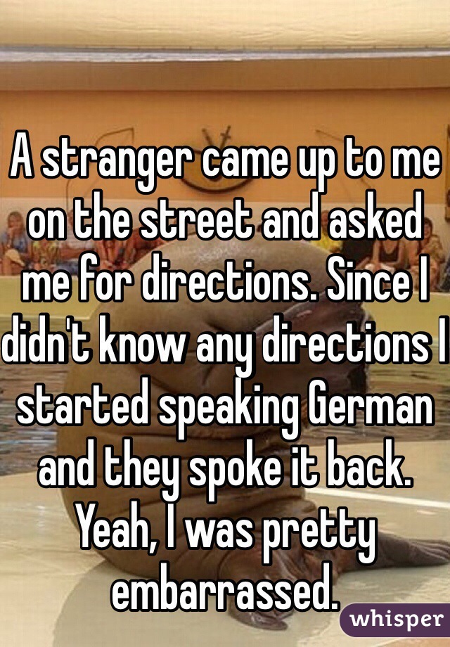 A stranger came up to me on the street and asked me for directions. Since I didn't know any directions I started speaking German and they spoke it back. Yeah, I was pretty embarrassed.