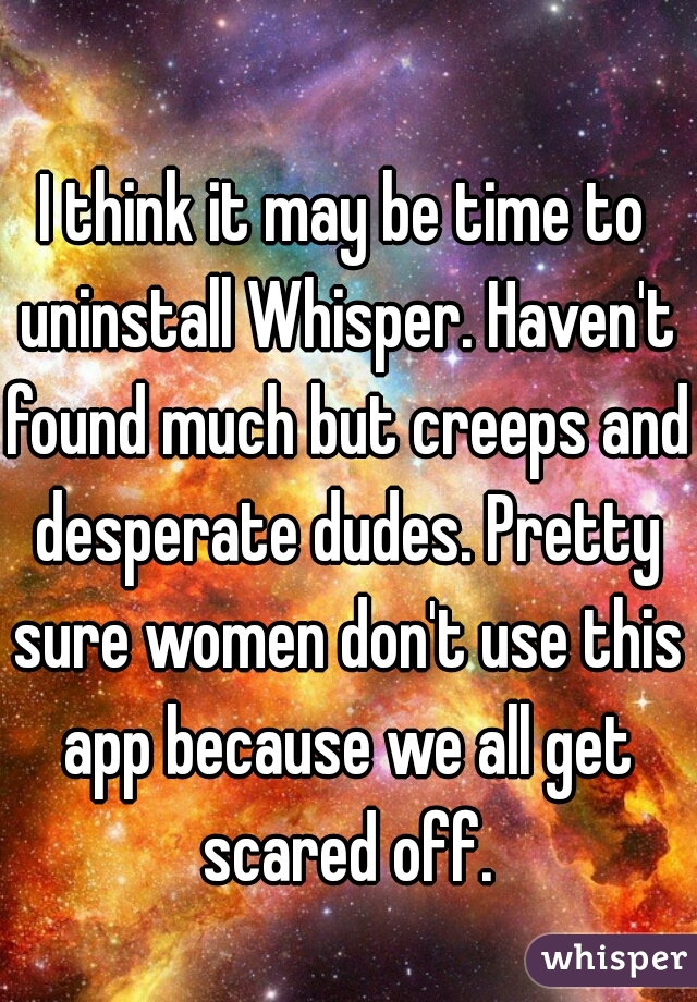 I think it may be time to uninstall Whisper. Haven't found much but creeps and desperate dudes. Pretty sure women don't use this app because we all get scared off.