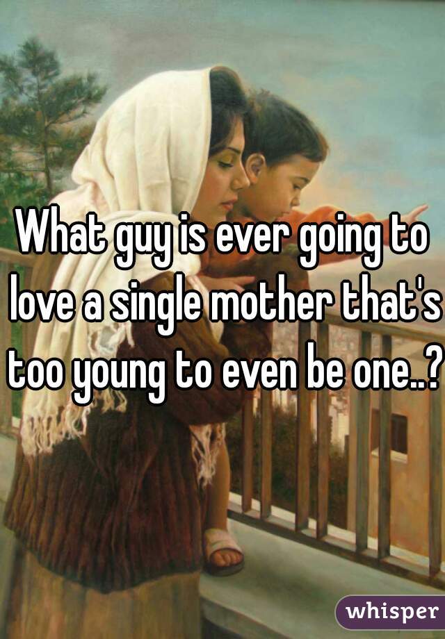 What guy is ever going to love a single mother that's too young to even be one..?