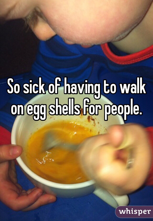 So sick of having to walk on egg shells for people. 
