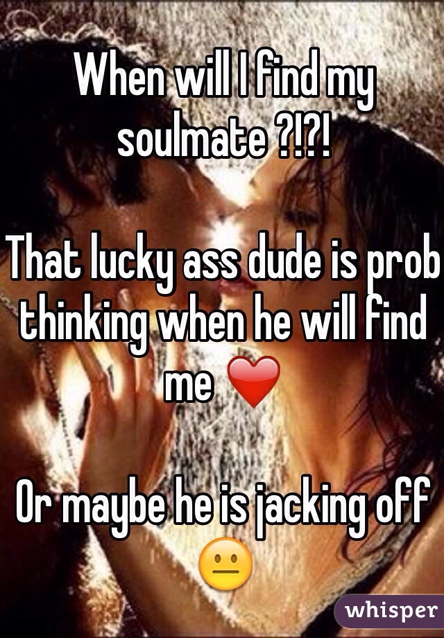 When will I find my soulmate ?!?!

That lucky ass dude is prob thinking when he will find me ❤️

Or maybe he is jacking off 😐
