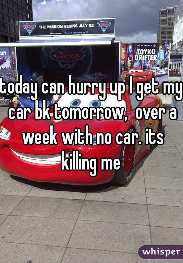 today can hurry up I get my car bk tomorrow,  over a week with no car. its killing me 