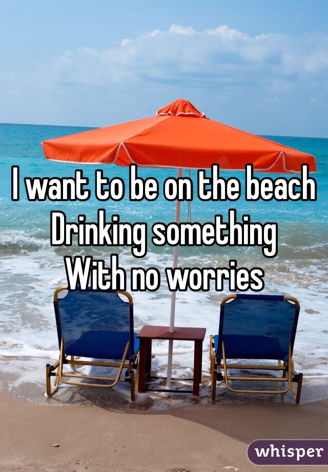 I want to be on the beach
Drinking something 
With no worries 
