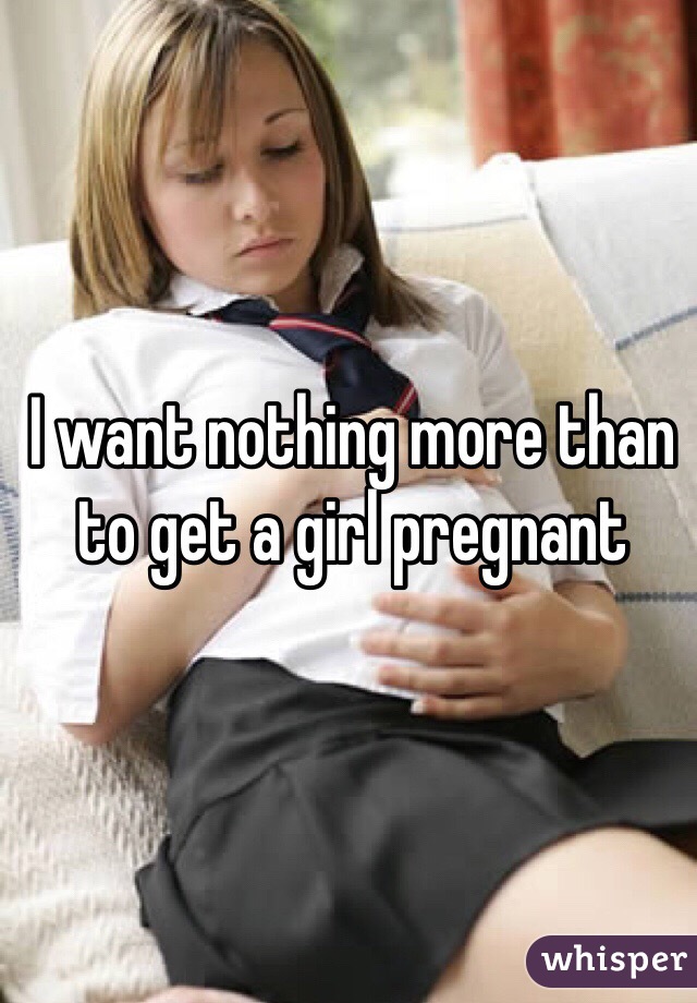 I want nothing more than to get a girl pregnant