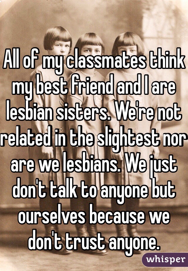 All of my classmates think my best friend and I are lesbian sisters. We're not related in the slightest nor are we lesbians. We just don't talk to anyone but ourselves because we don't trust anyone.