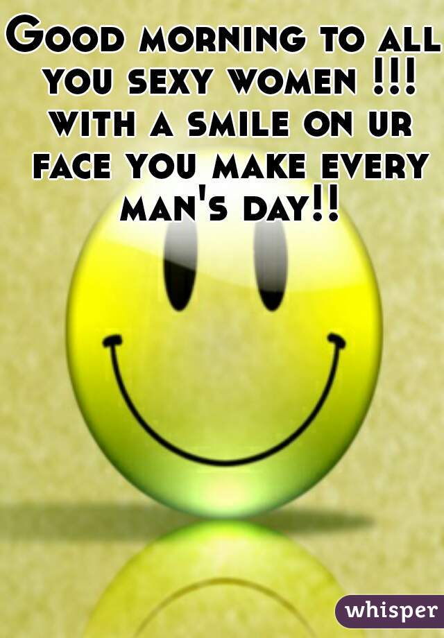 Good morning to all you sexy women !!! with a smile on ur face you make every man's day!!