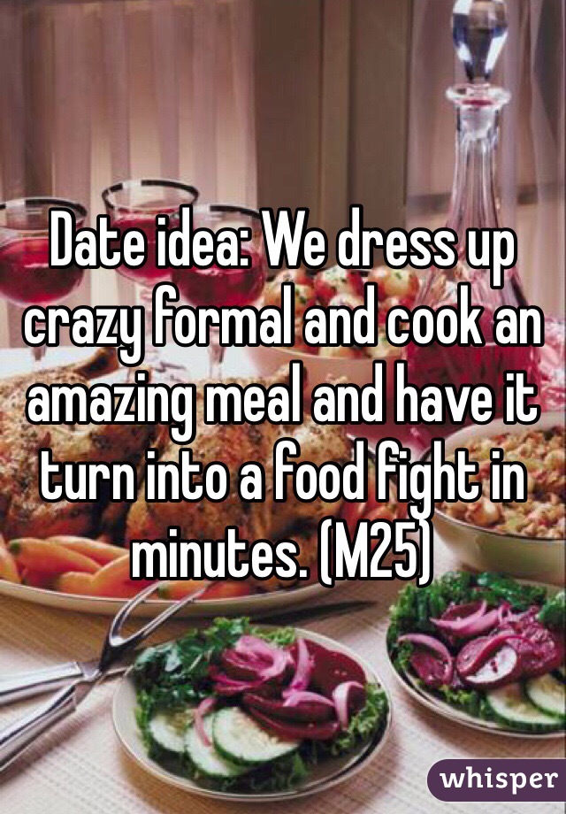 Date idea: We dress up crazy formal and cook an amazing meal and have it turn into a food fight in minutes. (M25) 
