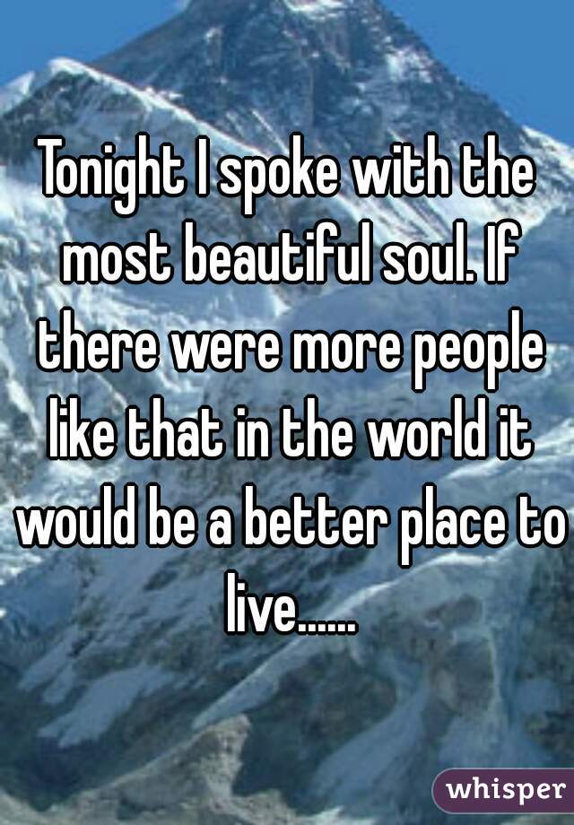 Tonight I spoke with the most beautiful soul. If there were more people like that in the world it would be a better place to live......