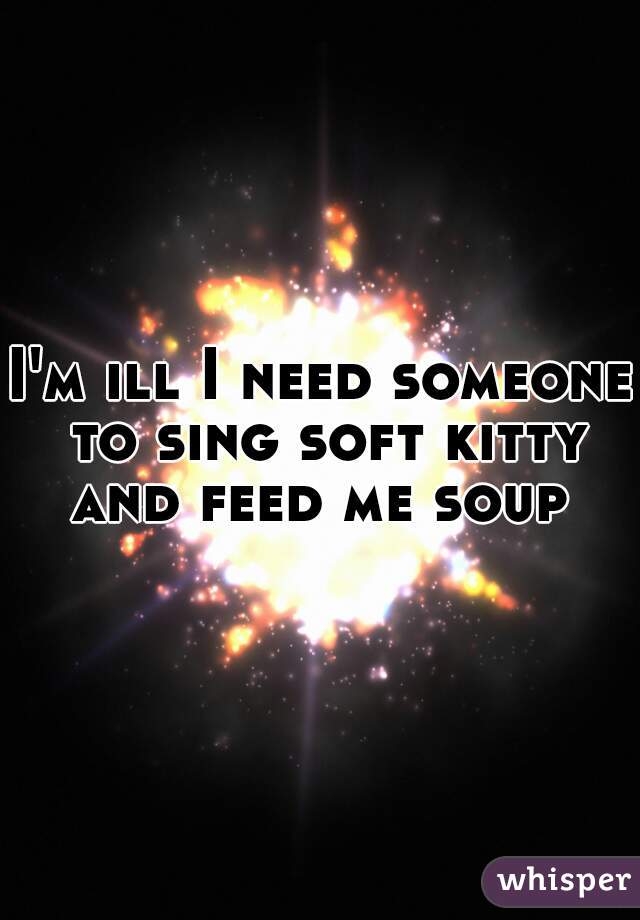 I'm ill I need someone to sing soft kitty and feed me soup 