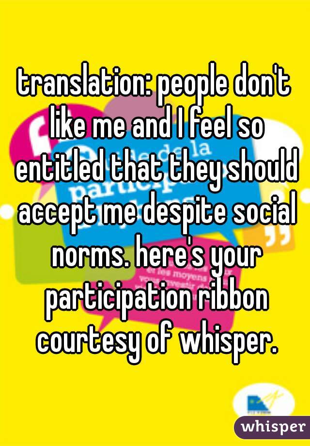 translation: people don't like me and I feel so entitled that they should accept me despite social norms. here's your participation ribbon courtesy of whisper.