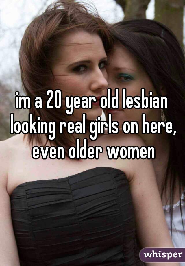 im a 20 year old lesbian looking real girls on here, even older women
