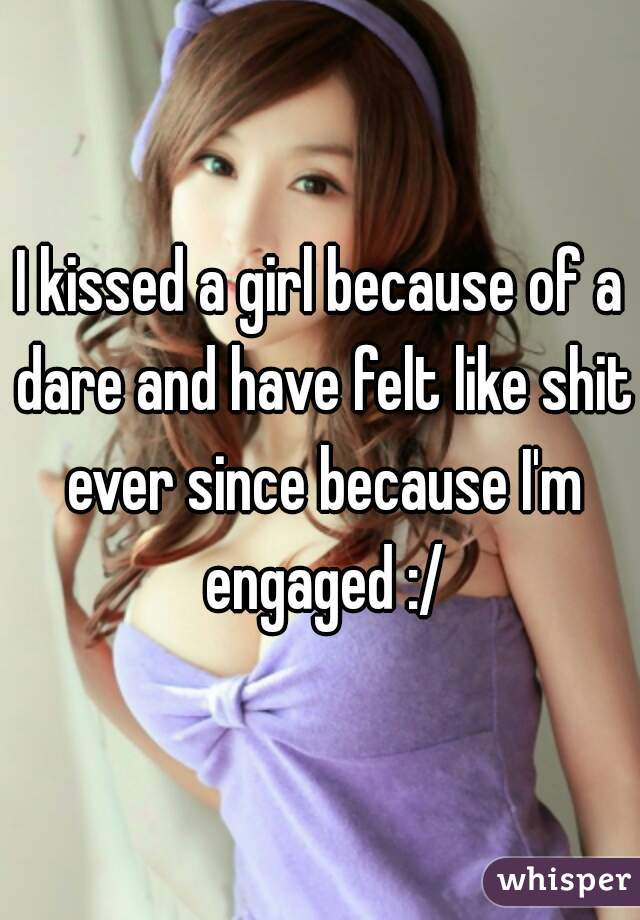 I kissed a girl because of a dare and have felt like shit ever since because I'm engaged :/