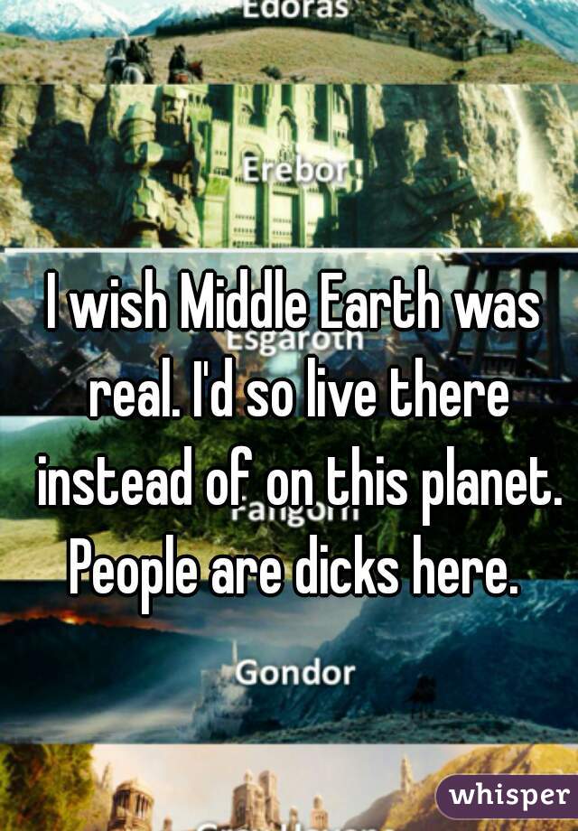 I wish Middle Earth was real. I'd so live there instead of on this planet. People are dicks here. 