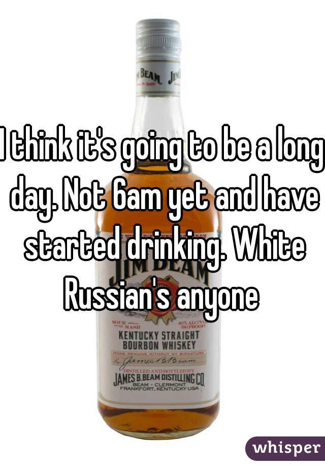 I think it's going to be a long day. Not 6am yet and have started drinking. White Russian's anyone 